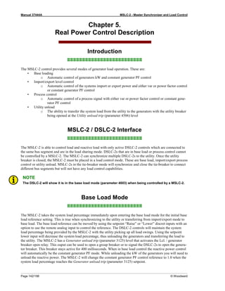 Manual 37444A MSLC-2 - Master Synchronizer and Load Control
Page 142/198 © Woodward
Chapter 5.
Real Power Control Description
Introduction
≡≡≡≡≡≡≡≡≡≡≡≡≡≡≡≡≡≡≡≡≡≡≡≡≡
The MSLC-2 control provides several modes of generator load operation. These are:
• Base loading
o Automatic control of generators kW and constant generator PF control
• Import/export level control
o Automatic control of the systems import or export power and either var or power factor control
or constant generator PF control
• Process control
o Automatic control of a process signal with either var or power factor control or constant gene-
rator PF control
• Utility unload
o The ability to transfer the system load from the utility to the generators with the utility breaker
being opened at the Utility unload trip (parameter 4506) level
MSLC-2 / DSLC-2 Interface
≡≡≡≡≡≡≡≡≡≡≡≡≡≡≡≡≡≡≡≡≡≡≡≡≡
The MSLC-2 is able to control load and reactive load with only active DSLC-2 controls which are connected to
the same bus segment and are in the load sharing mode. DSLC-2s that are in base load or process control cannot
be controlled by a MSLC-2. The MSLC-2 can synchronize multiple DSLC-2s to the utility. Once the utility
breaker is closed, the MSLC-2 must be placed in a load control mode. These are base load, import/export process
control or utility unload. MSLC-2s in the tie-breaker mode will synchronize and close the tie-breaker to connect
different bus segments but will not have any load control capabilities.
NOTE
The DSLC-2 will show it is in the base load mode (parameter 4603) when being controlled by a MSLC-2.
Base Load Mode
≡≡≡≡≡≡≡≡≡≡≡≡≡≡≡≡≡≡≡≡≡≡≡≡≡
The MSLC-2 takes the system load percentage immediately upon entering the base load mode for the initial base
load reference setting. This is true when synchronizing to the utility or transferring from import/export mode to
base load. The base load reference can be moved by using the setpoint “Raise” or “Lower” discret inputs with an
option to use the remote analog input to control the reference. The DSLC-2 controls will maintain the system
load percentage being provided by the MSLC-2 with the utility picking up all load swings. Using the setpoint
lower input will decrease the system load percentage, thus unloading the generators and transferring the load to
the utility. The MSLC-2 has a Generator unload trip (parameter 3125) level that activates the Lcl. / generator
breaker open relay. This ouput can be used to open a group breaker or to signal the DSLC-2s to open the genera-
tor breaker. This breaker stays active for 400 milliseconds. When in base load control the reactive power control
will automatically be the constant generator PF mode. While unloading the kW of the generators you will need to
unload the reactive power. The MSLC-2 will change the constant generator PF control reference to 1.0 when the
system load percentage reaches the Generator unload trip (parameter 3125) setpoint.
 