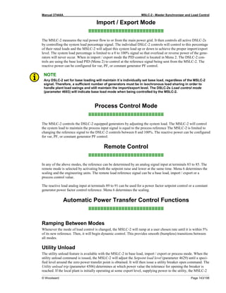 Manual 37444A MSLC-2 - Master Synchronizer and Load Control
© Woodward Page 143/198
Import / Export Mode
≡≡≡≡≡≡≡≡≡≡≡≡≡≡≡≡≡≡≡≡≡≡≡≡≡
The MSLC-2 measures the real power flow to or from the main power grid. It then controls all active DSLC-2s
by controlling the system load percentage signal. The individual DSLC-2 controls will control to this percentage
of their rated loads and the MSLC-2 will adjust this system load up or down to achieve the proper import/export
level. The system load percentage is limited to a 0 to 100% signal so that overload or reverse power of the gene-
rators will never occur. When in import / export mode the PID control is located in Menu 2. The DSLC-2 con-
trols are using the base load PID (Menu 2) to control at the reference signal being sent from the MSLC-2. The
reactive power can be configured for var, PF, or constant generator PF control.
NOTE
Any DSLC-2 set for base loading will maintain it´s individually set base load, regardless of the MSLC-2
signal. Therefore, a sufficient number of generators must be in isochronous load sharing in order to
handle plant load swings and still maintain the import/export level. The DSLC-2s Load control mode
(parameter 4603) will indicate base load mode when being controlled by the MSLC-2.
Process Control Mode
≡≡≡≡≡≡≡≡≡≡≡≡≡≡≡≡≡≡≡≡≡≡≡≡≡
The MSLC-2 controls the DSLC-2 equipped generators by adjusting the system load. The MSLC-2 will control
the system load to maintain the process input signal is equal to the process reference The MSLC-2 is limited to
changing the reference signal to the DSLC-2 controls between 0 and 100%. The reactive power can be configured
for var, PF, or constant generator PF control.
Remote Control
≡≡≡≡≡≡≡≡≡≡≡≡≡≡≡≡≡≡≡≡≡≡≡≡≡
In any of the above modes, the reference can be determined by an analog signal input at terminals 83 to 85. The
remote mode is selected by activating both the setpoint raise and lower at the same time. Menu 6 determines the
scaling and the engineering units. The remote load reference signal can be a base load, import / export or a
process control value.
The reactive load analog input at terminals 89 to 91 can be used for a power factor setpoint control or a constant
generator power factor control reference. Menu 6 determines the scaling.
Automatic Power Transfer Control Functions
≡≡≡≡≡≡≡≡≡≡≡≡≡≡≡≡≡≡≡≡≡≡≡≡≡
Ramping Between Modes
Whenever the mode of load control is changed, the MSLC-2 will ramp at a user chosen rate until it is within 5%
of its new reference. Then, it will begin dynamic control. This provides smooth (bumpless) transitions between
all modes.
Utility Unload
The utility unload feature is available with the MSLC-2 in base load, import / export or process mode. When the
utility unload command is issued, the MSLC-2 will adjust the Setpoint load level (parameter 4629) until a speci-
fied level around the zero power transfer point is obtained. It will then issue a utility breaker open command. The
Utility unload trip (parameter 4506) determines at which power value the tolerance for opening the breaker is
reached. If the local plant is initially operating at some export level, supplying power to the utility, the MSLC-2
 