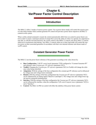 Manual 37444A MSLC-2 - Master Synchronizer and Load Control
© Woodward Page 145/198
Chapter 6.
Var/Power Factor Control Description
Introduction
≡≡≡≡≡≡≡≡≡≡≡≡≡≡≡≡≡≡≡≡≡≡≡≡≡
The MSLC-2 offers 3 modes of reactive power control. Var or power factor modes will control the reactive pow-
er at the utility breaker while constant generator PF control will provide a power factor setpoint to all DSLC-2
controls on the system.
When a utility unload command is issued, the control automatically shifts from var control to power factor con-
trol in order to ensure a minimum amount of current flow across the utility tie when it is opened. It is important to
note that, as with the real load functions, the var/PF control in the MSLC-2 controls only those DSLC-2 controls
which are in isochronous load sharing. Any DSLC-2 controls which are in base load mode will control the reac-
tive power on their associated generators in accordance with their own internal reference and chosen mode of
var/PF control.
Constant Generator Power Factor
≡≡≡≡≡≡≡≡≡≡≡≡≡≡≡≡≡≡≡≡≡≡≡≡≡
The MSLC-2 sets the power factor reference of the generators according to the value chosen by:
• Base Configuration: VAR PF control mode (parameter 7558) configured to “Constant Generator PF”
and reference value Constant gen. PF reference (parameter 5621).
• ToolKit: Changing the Constant gen. PF reference (parameter 5621) in ToolKit will change the refer-
ence value being controlled.
• Adaptation: With the settings of the base configuration the constant gen PF reference can be influenced
by voltage raise and voltage lower commands.
• Remote: With the settings of the base configuration the Constant gen PF reference (parameter 5621)
can be influenced by an analog signal (“Reactive Load Input”). The voltage raise and voltage lower sig-
nal must be energized simultaneously.
• Interface: With the settings of the base configuration the Constant gen PF reference (parameter 5621)
can be influenced by interface, when the configuration VAR control setpoint source (parameter 7635) is
set to “Interface”.
• Control: The DSLC-2s PID var control will effect the stability of the power factor control.
 