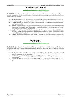Manual 37444A MSLC-2 - Master Synchronizer and Load Control
Page 146/198 © Woodward
Power Factor Control
≡≡≡≡≡≡≡≡≡≡≡≡≡≡≡≡≡≡≡≡≡≡≡≡≡
The MSLC-2 adjusts the power factor references of the generators in order to maintain a chosen power factor
level across the utility tie. The MSLC-2 sends a system reactive power percentage value to the DSLC-2s. Follow-
ing procedures are possible:
• Base Configuration: VAR PF control mode (parameter 7558) configured to “PF Control” and Power
factor reference (parameter 5620) is configured.
• ToolKit: Changing the Power factor reference (parameter 5620) in ToolKit will change the reference
value being controlled.
• Remote: With the settings of the base configuration the Power factor reference (parameter 5620) at the
MSLC-2 can be influenced by an analog signal (“Reactive Load Input”). The voltage raise and voltage
lower signal must be energized simultaneously.
• Interface: With the settings of the base configuration the Power factor reference (parameter 5620) at
the MSLC-2 can be influenced by interface, when the configuration VAR control setpoint source (para-
meter 7635) is set to “Interface”.
• Control: The PID var control setting in the MSLC-2, Menu 4, will effect the stability of the power fac-
tor control.
Var Control
≡≡≡≡≡≡≡≡≡≡≡≡≡≡≡≡≡≡≡≡≡≡≡≡≡
The MSLC-2 adjusts the power factor reference of the generators in order to maintain a chosen var level across
the utility tie. The MSLC-2 sends a system reactive power percentage value to the DSLC-2s. The unit allows only
one basic setting:
• Base Configuration: VAR PF control mode (parameter 7558) configured to “VAR Control” and KVAR
reference (parameter 7723) is configured.
• ToolKit: Changing the KVAR reference (parameter 7723) in ToolKit will change the reference value be-
ing controlled.
• Control: The PID var control settings in the MSLC-2, Menu 4, will effect the stability of the var con-
trol.
 