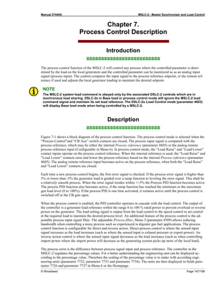 Manual 37444A MSLC-2 - Master Synchronizer and Load Control
© Woodward Page 147/198
Chapter 7.
Process Control Description
Introduction
≡≡≡≡≡≡≡≡≡≡≡≡≡≡≡≡≡≡≡≡≡≡≡≡≡
The process control function of the MSLC-2 will control any process where the controlled parameter is deter-
mined by the load on the local generators and the controlled parameter can be monitored as as an analog input
signal (process input). The control compares the input signal to the process reference setpoint, or the remote ref-
erence if used and adjusts the local generator loading to maintain the desired setpoint.
NOTE
The MSLC-2 system load command is obeyed only by the associated DSLC-2 controls which are in
isochronous load sharing. DSLC-2s in Base load or process control mode will ignore the MSLC-2 load
command signal and maintain its set load reference. The DSLC-2s Load Control mode (parameter 4603)
will display Base load mode when being controlled by a MSLC-2.
Description
≡≡≡≡≡≡≡≡≡≡≡≡≡≡≡≡≡≡≡≡≡≡≡≡≡
Figure 7-1 shows a block diagram of the process control function. The process control mode is selected when the
“Process Control”and “CB Aux” switch contacts are closed. The process input signal is compared with the
process reference, which may be either the internal Process reference (parameter 4605) or the analog remote
process reference input (Configurable in Menu 6). In process control mode, the “Load Raise” and “Load Lower”
contact inputs operate on the process control reference. When the internal reference is used, the “Load Raise” and
“Load Lower” contacts raise and lower the process reference based on the internal Process reference (parameter
4605). The analog remote reference input becomes active on the process reference, when both the “Load Raise”
and “Load Lower” contacts are closed.
Each time a new process control begins, the first error signal is checked. If the process error signal is higher than
5% or lower than -5% the generator load is guided over a ramp function to leveling the error signal. This shall be
a relatively smooth process. When the error signal resides within +/-5% the Process PID function becomes active.
The process PID function also becomes active, if the ramp function has reached the minimum or the maximum
gen load level (0 to 100%). If the process PID is one time activated, it remains active until the process control is
switched off or the CB gets open.
When the process control is enabled, the PID controller operates in cascade with the load control. The output of
the controller is a generator load reference within the range 0 to 100 % rated power to prevent overload or reverse
power on the generator. The load setting signal is output from the load control to the speed control to set control
at the required load to maintain the desired process level. An additional feature of the process control is the ad-
justable process input signal filter. The adjustable Process filter, Menu 3 (parameter 4509) allows reducing
bandwidth when controlling a noisy process such as experienced in digester gas fuel applications. The process
control function is configurable for direct and inverse action. Direct process control is where the sensed input
signal increases as the load increases (such as where the sensed input is exhaust pressure or export power). An
inverse action control is where the sensed input signal decreases as the load increases (such as when controlling
import power where the import power will decrease as the generating system picks up more of the local load).
The process error is the difference between process signal input and process reference. The controller in the
MSLC-2 regulates the percentage values. For a better understanding the engineering unit can be displayed ac-
cording to the percentage value. Therefore the scaling of the percentage value is to make with according engi-
neering units (parameter 7732, parameter 7733 and parameter 7734). The units are then displayed in fields para-
meter 7726 and parameter 7727 in Menu 6 or the Homepage.
 