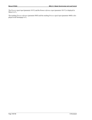 Manual 37444A MSLC-2 - Master Synchronizer and Load Control
Page 148/198 © Woodward
The Process signal input (parameter 10151) and the Remote reference input (parameter 10117) is displayed in
Menu 6 in %.
The resulting Process reference (parameter 4605) and the resulting Process signal input (parameter 4600) is dis-
played in the Homepage in %.
 