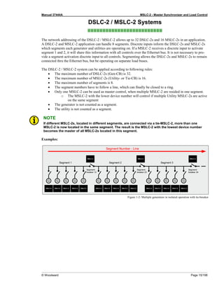 Manual 37444A MSLC-2 - Master Synchronizer and Load Control
© Woodward Page 15/198
DSLC-2 / MSLC-2 Systems
≡≡≡≡≡≡≡≡≡≡≡≡≡≡≡≡≡≡≡≡≡≡≡≡≡
The network addressing of the DSLC-2 / MSLC-2 allows up to 32 DSLC-2s and 16 MSLC-2s in an application.
A DSLC-2 and MSLC-2 application can handle 8 segments. Discrete inputs inform the DSLC-2s and MSLC-2s
which segments each generator and utilities are operating on. If a MSLC-2 receives a discrete input to activate
segment 1 and 2, it will share this information with all controls over the Ethernet bus. It is not necessary to pro-
vide a segment activation discrete input to all controls. Segmenting allows the DSLC-2s and MSLC-2s to remain
connected thru the Ethernet bus, but be operating on separate load buses.
The DSLC-2 / MSLC-2 system can be applied according to following rules:
• The maximum number of DSLC-2s (Gen-CB) is 32.
• The maximum number of MSLC-2s (Utility- or Tie-CB) is 16.
• The maximum number of segments is 8.
• The segment numbers have to follow a line, which can finally be closed to a ring.
• Only one MSLC-2 can be used as master control, when multiple MSLC-2 are resided in one segment.
o The MSLC-2 with the lower device number will control if multiple Utility MSLC-2s are active
on the same segment
• The generator is not counted as a segment.
• The utility is not counted as a segment.
NOTE
If different MSLC-2s, located in different segments, are connected via a tie-MSLC-2, more than one
MSLC-2 is now located in the same segment. The result is the MSLC-2 with the lowest device number
becomes the master of all MSLC-2s located in this segment.
Examples:
Figure 1-2: Multiple generators in isolated operation with tie-breaker
 