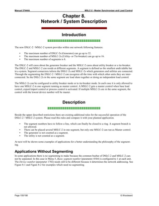 Manual 37444A MSLC-2 - Master Synchronizer and Load Control
Page 150/198 © Woodward
Chapter 8.
Network / System Description
Introduction
≡≡≡≡≡≡≡≡≡≡≡≡≡≡≡≡≡≡≡≡≡≡≡≡≡
The new DSLC-2 / MSLC-2 system provides within one network following features:
• The maximum number of DSLC-2s (Generator) can go up to 32.
• The maximum number of MSLC-2s (Utility- or Tie-breaker) can go up to 16.
• The maximum number of segments is 8.
The DSLC-2 still cares about the generator breaker and the MSLC-2 cares about utility breaker or a tie-breaker.
The DSLC-2 and MSLC-2 can reside at different segments. A segment is defined as the smallest undividable bar
in a system. Segment connectors inform the DSLC-2s and MSLC-2s which generators and utilities are connected.
Through the segmenting the DSLC-2 / MSLC-2 can recognize all the time with which other units they are inter-
connected. So the DSLC-2s in the same segment are load share together or doing an independent load control.
The MSLC-2s can be configured to utility breaker mode or to tie-breaker mode. In each case it is only allowed to
have one MSLC-2 in one segment running as master control. A MSLC-2 gets a master control when base load
control, export/import control or process control is activated. If multiple MSLC-2s are in the same segment, the
control with the lowest device number will be master.
Description
≡≡≡≡≡≡≡≡≡≡≡≡≡≡≡≡≡≡≡≡≡≡≡≡≡
Beside the upper described restrictions there are existing additional rules for the successful operation of the
DSLC-2 / MSLC-2 system. Please read this rules and compare it with your planned application.
• The segment numbers have to follow a line, which can finally be closed to a ring. A segment branch is
not allowed.
• There can be placed several MSLC-2 in one segment, but only one MSLC-2 can run as Master control.
• The generator is not counted as a segment.
• The utility is not counted as a segment.
At next will be shown some examples of applications for a better understanding the philosophy of the segment-
ing.
Applications Without Segmenting
In some applications there is no segmenting to make because the common busbar of DSLC-2 and MSLC-2 can-
not be separated. In this case in Menu 5, Basic segment number (parameter 4544) is configured to 1 at each unit.
The Device number (parameter 1702) needs still to be different because it determines the network addressing. See
Figure 8-1 and Figure 8-2 for examples which need no segmenting.
 