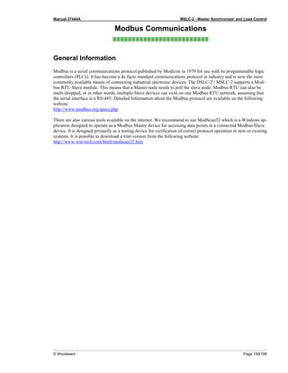 Manual 37444A MSLC-2 - Master Synchronizer and Load Control
© Woodward Page 159/198
Modbus Communications
≡≡≡≡≡≡≡≡≡≡≡≡≡≡≡≡≡≡≡≡≡≡≡≡≡
General Information
Modbus is a serial communications protocol published by Modicon in 1979 for use with its programmable logic
controllers (PLCs). It has become a de facto standard communications protocol in industry and is now the most
commonly available means of connecting industrial electronic devices. The DSLC-2 / MSLC-2 supports a Mod-
bus RTU Slave module. This means that a Master node needs to poll the slave node. Modbus RTU can also be
multi-dropped, or in other words, multiple Slave devices can exist on one Modbus RTU network, assuming that
the serial interface is a RS-485. Detailed Information about the Modbus protocol are available on the following
website:
http://www.modbus.org/specs.php
There are also various tools available on the internet. We recommend to use ModScan32 which is a Windows ap-
plication designed to operate as a Modbus Master device for accessing data points in a connected Modbus Slave
device. It is designed primarily as a testing device for verification of correct protocol operation in new or existing
systems. It is possible to download a trial version from the following website:
http://www.win-tech.com/html/modscan32.htm
 