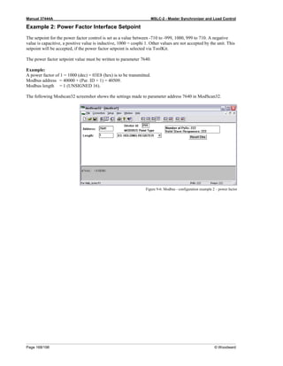Manual 37444A MSLC-2 - Master Synchronizer and Load Control
Page 168/198 © Woodward
Example 2: Power Factor Interface Setpoint
The setpoint for the power factor control is set as a value between -710 to -999, 1000, 999 to 710. A negative
value is capacitive, a positive value is inductive, 1000 = cosphi 1. Other values are not accepted by the unit. This
setpoint will be accepted, if the power factor setpoint is selected via ToolKit.
The power factor setpoint value must be written to parameter 7640.
Example:
A power factor of 1 = 1000 (dec) = 03E8 (hex) is to be transmitted.
Modbus address = 40000 + (Par. ID + 1) = 40509.
Modbus length = 1 (UNSIGNED 16).
The following Modscan32 screenshot shows the settings made to parameter address 7640 in ModScan32.
Figure 9-6: Modbus - configuration example 2 – power factor
 