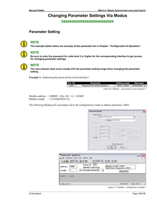 Manual 37444A MSLC-2 - Master Synchronizer and Load Control
© Woodward Page 169/198
Changing Parameter Settings Via Modus
≡≡≡≡≡≡≡≡≡≡≡≡≡≡≡≡≡≡≡≡≡≡≡≡≡
Parameter Setting
NOTE
The example tables below are excerpts of the parameter list in Chapter: “Configuration & Operation”.
NOTE
Be sure to enter the password for code level 2 or higher for the corresponding interface to get access
for changing parameter settings.
NOTE
The new entered value must comply with the parameter setting range when changing the parameter
setting.
Example 1: Addressing the password for serial interface1:
Par. ID. Parameter Setting range Data type
10401 Password for serial interface1 0000 to 9999 UNSIGNED 16
Table 9-9: Modbus – password for serial interface 1
Modbus address = 400000 + (Par. ID + 1) = 410402
Modbus length = 1 (UNSIGNED 16)
The following Modscan32 screenshots show the configurations made to address parameter 10401.
Figure 9-7: Modbus - configuration example 1
 