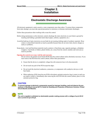 Manual 37444A MSLC-2 - Master Synchronizer and Load Control
© Woodward Page 17/198
Chapter 2.
Installation
Electrostatic Discharge Awareness
≡≡≡≡≡≡≡≡≡≡≡≡≡≡≡≡≡≡≡≡≡≡≡≡≡
All electronic equipment is static-sensitive, some components more than others. To protect these components
from static damage, you must take special precautions to minimize or eliminate electrostatic discharges.
Follow these precautions when working with or near the control.
Before doing maintenance on the electronic control, discharge the static electricity on your body to ground by
touching and holding a grounded metal object (pipes, cabinets, equipment, etc.).
Avoid the build-up of static electricity on your body by not wearing clothing made of synthetic materials. Wear
cotton or cotton-blend materials as much as possible because these do not store static electric charges as
easily as synthetics.
Keep plastic, vinyl and Styrofoam materials (such as plastic or Styrofoam cups, cigarette packages, cellophane
wrappers, vinyl books or folders, plastic bottles, etc.) away from the control, modules and work area as
much as possible.
Opening the control cover may void the unit warranty.
Do not remove the printed circuit board (PCB) from the control cabinet unless absolutely necessary. If you
must remove the PCB from the control cabinet, follow these precautions:
• Ensure that the device is completely voltage-free (all connectors have to be disconnected).
• Do not touch any part of the PCB except the edges.
• Do not touch the electrical conductors, connectors, or components with conductive devices or with
bare hands.
• When replacing a PCB, keep the new PCB in the plastic antistatic protective bag it comes in until you
are ready to install it. Immediately after removing the old PCB from the control cabinet, place it in the
antistatic protective bag.
CAUTION
To prevent damage to electronic components caused by improper handling, read and observe the pre-
cautions in Woodward manual 82715, Guide for Handling and Protection of Electronic Controls, Printed
Circuit Boards and Modules.
NOTE
The unit is capable to withstand an electrostatic powder coating process with a voltage of up to 85 kV
and a current of up to 40 µA.
 