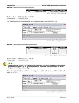 Manual 37444A MSLC-2 - Master Synchronizer and Load Control
Page 170/198 © Woodward
Example 2: Addressing the generator rated voltage:
Par. ID. Parameter Setting range Data type
1766 Generator rated voltage 50 to 650000 V UNSIGNED 32
Table 9-10: Modbus – generator rated voltage
Modbus address = 40000 + (Par. ID + 1) = 41767
Modbus length = 2 (UNSIGNED 32)
The following Modscan32 screenshot shows the configurations made to address parameter 1766.
Figure 9-8: Modbus - configuration example 2
Example 3: Addressing the generator voltage measuring:
Par. ID. Parameter Setting range Data type
1851 Generator voltage measuring 3Ph 4W
3Ph 3W
n/a
n/a
3Ph 4WOD
UNSIGNED 16
Table 9-11: Modbus – generator voltage measuring
Modbus address = 40000 + (Par. ID + 1) = 41852
Modbus length = 1 (UNSIGNED 16)
NOTE
If the setting range contains a list of parameter settings like in this example, the parameter settings are
numbered and start with 0 for the first parameter setting. The number corresponding with the respec-
tive parameter setting must be configured.
The following Modscan32 screenshot shows the configurations made to address parameter 1851, which is confi-
gured to "3Ph 4W".
Figure 9-9: Modbus - configuration example 3
 