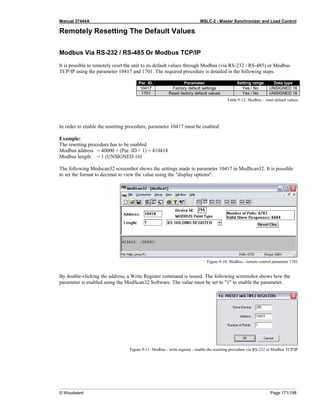 Manual 37444A MSLC-2 - Master Synchronizer and Load Control
© Woodward Page 171/198
Remotely Resetting The Default Values
Modbus Via RS-232 / RS-485 Or Modbus TCP/IP
It is possible to remotely reset the unit to its default values through Modbus (via RS-232 / RS-485) or Modbus
TCP/IP using the parameter 10417 and 1701. The required procedure is detailed in the following steps.
Par. ID. Parameter Setting range Data type
10417 Factory default settings Yes / No UNSIGNED 16
1701 Reset factory default values Yes / No UNSIGNED 16
Table 9-12: Modbus – reset default values
In order to enable the resetting procedure, parameter 10417 must be enabled.
Example:
The resetting procedure has to be enabled.
Modbus address = 40000 + (Par. ID + 1) = 410418
Modbus length = 1 (UNSIGNED 16)
The following Modscan32 screenshot shows the settings made to parameter 10417 in ModScan32. It is possible
to set the format to decimal to view the value using the "display options".
Figure 9-10: Modbus - remote control parameter 1701
By double-clicking the address, a Write Register command is issued. The following screenshot shows how the
parameter is enabled using the ModScan32 Software. The value must be set to "1" to enable the parameter.
Figure 9-11: Modbus - write register - enable the resetting procedure via RS-232 or Modbus TCP/IP
 
