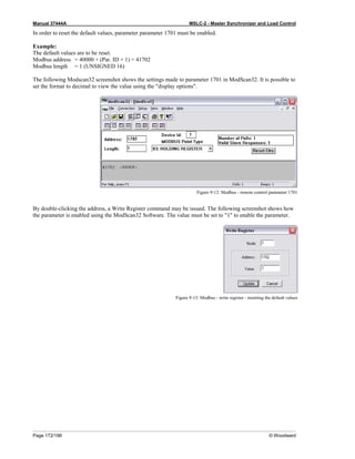 Manual 37444A MSLC-2 - Master Synchronizer and Load Control
Page 172/198 © Woodward
In order to reset the default values, parameter parameter 1701 must be enabled.
Example:
The default values are to be reset.
Modbus address = 40000 + (Par. ID + 1) = 41702
Modbus length = 1 (UNSIGNED 16)
The following Modscan32 screenshot shows the settings made to parameter 1701 in ModScan32. It is possible to
set the format to decimal to view the value using the "display options".
Figure 9-12: Modbus - remote control parameter 1701
By double-clicking the address, a Write Register command may be issued. The following screenshot shows how
the parameter is enabled using the ModScan32 Software. The value must be set to "1" to enable the parameter.
Figure 9-13: Modbus - write register - resetting the default values
 
