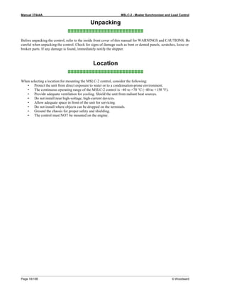 Manual 37444A MSLC-2 - Master Synchronizer and Load Control
Page 18/198 © Woodward
Unpacking
≡≡≡≡≡≡≡≡≡≡≡≡≡≡≡≡≡≡≡≡≡≡≡≡≡
Before unpacking the control, refer to the inside front cover of this manual for WARNINGS and CAUTIONS. Be
careful when unpacking the control. Check for signs of damage such as bent or dented panels, scratches, loose or
broken parts. If any damage is found, immediately notify the shipper.
Location
≡≡≡≡≡≡≡≡≡≡≡≡≡≡≡≡≡≡≡≡≡≡≡≡≡
When selecting a location for mounting the MSLC-2 control, consider the following:
• Protect the unit from direct exposure to water or to a condensation-prone environment.
• The continuous operating range of the MSLC-2 control is –40 to +70 °C (–40 to +158 °F).
• Provide adequate ventilation for cooling. Shield the unit from radiant heat sources.
• Do not install near high-voltage, high-current devices.
• Allow adequate space in front of the unit for servicing.
• Do not install where objects can be dropped on the terminals.
• Ground the chassis for proper safety and shielding.
• The control must NOT be mounted on the engine.
 