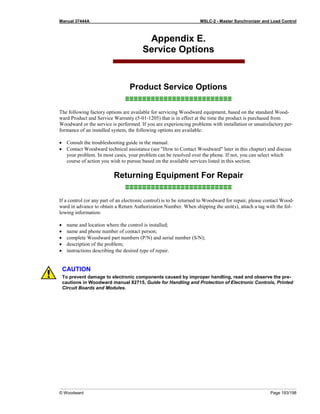 Manual 37444A MSLC-2 - Master Synchronizer and Load Control
© Woodward Page 193/198
Appendix E.
Service Options
Product Service Options
≡≡≡≡≡≡≡≡≡≡≡≡≡≡≡≡≡≡≡≡≡≡≡≡≡
The following factory options are available for servicing Woodward equipment, based on the standard Wood-
ward Product and Service Warranty (5-01-1205) that is in effect at the time the product is purchased from
Woodward or the service is performed. If you are experiencing problems with installation or unsatisfactory per-
formance of an installed system, the following options are available:
• Consult the troubleshooting guide in the manual.
• Contact Woodward technical assistance (see "How to Contact Woodward" later in this chapter) and discuss
your problem. In most cases, your problem can be resolved over the phone. If not, you can select which
course of action you wish to pursue based on the available services listed in this section.
Returning Equipment For Repair
≡≡≡≡≡≡≡≡≡≡≡≡≡≡≡≡≡≡≡≡≡≡≡≡≡
If a control (or any part of an electronic control) is to be returned to Woodward for repair, please contact Wood-
ward in advance to obtain a Return Authorization Number. When shipping the unit(s), attach a tag with the fol-
lowing information:
• name and location where the control is installed;
• name and phone number of contact person;
• complete Woodward part numbers (P/N) and serial number (S/N);
• description of the problem;
• instructions describing the desired type of repair.
CAUTION
To prevent damage to electronic components caused by improper handling, read and observe the pre-
cautions in Woodward manual 82715, Guide for Handling and Protection of Electronic Controls, Printed
Circuit Boards and Modules.
 