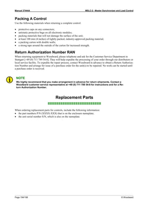 Manual 37444A MSLC-2 - Master Synchronizer and Load Control
Page 194/198 © Woodward
Packing A Control
Use the following materials when returning a complete control:
• protective caps on any connectors;
• antistatic protective bags on all electronic modules;
• packing materials that will not damage the surface of the unit;
• at least 100 mm (4 inches) of tightly packed, industry-approved packing material;
• a packing carton with double walls;
• a strong tape around the outside of the carton for increased strength.
Return Authorization Number RAN
When returning equipment to Woodward, please telephone and ask for the Customer Service Department in
Stuttgart [+49 (0) 711 789 54-0]. They will help expedite the processing of your order through our distributors or
local service facility. To expedite the repair process, contact Woodward in advance to obtain a Return Authoriza-
tion Number and arrange for issue of a purchase order for the unit(s) to be repaired. No work can be started until
a purchase order is received.
NOTE
We highly recommend that you make arrangement in advance for return shipments. Contact a
Woodward customer service representative at +49 (0) 711 789 54-0 for instructions and for a Re-
turn Authorization Number.
Replacement Parts
≡≡≡≡≡≡≡≡≡≡≡≡≡≡≡≡≡≡≡≡≡≡≡≡≡
When ordering replacement parts for controls, include the following information:
• the part numbers P/N (XXXX-XXX) that is on the enclosure nameplate;
• the unit serial number S/N, which is also on the nameplate.
 