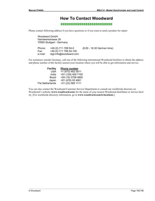 Manual 37444A MSLC-2 - Master Synchronizer and Load Control
© Woodward Page 195/198
How To Contact Woodward
≡≡≡≡≡≡≡≡≡≡≡≡≡≡≡≡≡≡≡≡≡≡≡≡≡
Please contact following address if you have questions or if you want to send a product for repair:
Woodward GmbH
Handwerkstrasse 29
70565 Stuttgart - Germany
Phone: +49 (0) 711 789 54-0 (8.00 - 16.30 German time)
Fax: +49 (0) 711 789 54-100
e-mail: stgt-info@woodward.com
For assistance outside Germany, call one of the following international Woodward facilities to obtain the address
and phone number of the facility nearest your location where you will be able to get information and service.
Facility Phone number
USA +1 (970) 482 5811
India +91 (129) 409 7100
Brazil +55 (19) 3708 4800
Japan +81 (476) 93 4661
The Netherlands +31 (23) 566 1111
You can also contact the Woodward Customer Service Department or consult our worldwide directory on
Woodward’s website (www.woodward.com) for the name of your nearest Woodward distributor or service facil-
ity. [For worldwide directory information, go to www.woodward.com/ic/locations.]
 