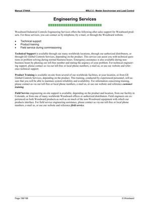 Manual 37444A MSLC-2 - Master Synchronizer and Load Control
Page 196/198 © Woodward
Engineering Services
≡≡≡≡≡≡≡≡≡≡≡≡≡≡≡≡≡≡≡≡≡≡≡≡≡
Woodward Industrial Controls Engineering Services offers the following after-sales support for Woodward prod-
ucts. For these services, you can contact us by telephone, by e-mail, or through the Woodward website.
• Technical support
• Product training
• Field service during commissioning
Technical Support is available through our many worldwide locations, through our authorized distributors, or
through GE Global Controls Services, depending on the product. This service can assist you with technical ques-
tions or problem solving during normal business hours. Emergency assistance is also available during non-
business hours by phoning our toll-free number and stating the urgency of your problem. For technical engineer-
ing support, please contact us via our toll-free or local phone numbers, e-mail us, or use our website and refer-
ence technical support.
Product Training is available on-site from several of our worldwide facilities, at your location, or from GE
Global Controls Services, depending on the product. This training, conducted by experienced personnel, will as-
sure that you will be able to maintain system reliability and availability. For information concerning training,
please contact us via our toll-free or local phone numbers, e-mail us, or use our website and reference customer
training.
Field Service engineering on-site support is available, depending on the product and location, from our facility in
Colorado, or from one of many worldwide Woodward offices or authorized distributors. Field engineers are ex-
perienced on both Woodward products as well as on much of the non-Woodward equipment with which our
products interface. For field service engineering assistance, please contact us via our toll-free or local phone
numbers, e-mail us, or use our website and reference field service.
 