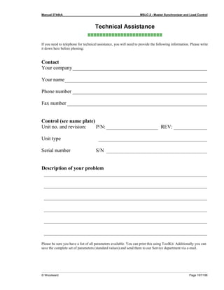 Manual 37444A MSLC-2 - Master Synchronizer and Load Control
© Woodward Page 197/198
Technical Assistance
≡≡≡≡≡≡≡≡≡≡≡≡≡≡≡≡≡≡≡≡≡≡≡≡≡
If you need to telephone for technical assistance, you will need to provide the following information. Please write
it down here before phoning:
Contact
Your company____________________________________________________
Your name_______________________________________________________
Phone number ____________________________________________________
Fax number ______________________________________________________
Control (see name plate)
Unit no. and revision: P/N: ____________________ REV: _____________
Unit type __________________________________________
Serial number S/N _______________________________________
Description of your problem
_______________________________________________________________
_______________________________________________________________
_______________________________________________________________
_______________________________________________________________
_______________________________________________________________
_______________________________________________________________
Please be sure you have a list of all parameters available. You can print this using ToolKit. Additionally you can
save the complete set of parameters (standard values) and send them to our Service department via e-mail.
 