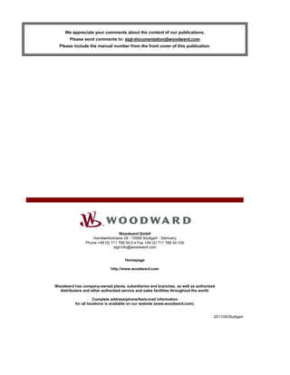 We appreciate your comments about the content of our publications.
Please send comments to: stgt-documentation@woodward.com
Please include the manual number from the front cover of this publication.
Woodward GmbH
Handwerkstrasse 29 - 70565 Stuttgart - Germany
Phone +49 (0) 711 789 54-0 • Fax +49 (0) 711 789 54-100
stgt-info@woodward.com
Homepage
http://www.woodward.com
Woodward has company-owned plants, subsidiaries and branches, as well as authorized
distributors and other authorized service and sales facilities throughout the world.
Complete address/phone/fax/e-mail information
for all locations is available on our website (www.woodward.com).
2011/05/Stuttgart
 