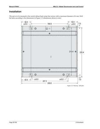 Manual 37444A MSLC-2 - Master Synchronizer and Load Control
Page 20/198 © Woodward
Installation
The unit is to be mounted to the switch cabinet back using four screws with a maximum diameter of 6 mm. Drill
the holes according to the dimensions in Figure 2-2 (dimensions shown in mm).
Figure 2-2: Housing - drill plan
 