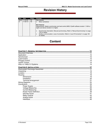 Manual 37444A MSLC-2 - Master Synchronizer and Load Control
© Woodward Page 3/198
Revision History
Rev. Date Editor Changes
NEW 11-03-24 TE New Release
A 11-05-13 TE • Minor corrections
New features
Requirements: Master synchronizer and load control (MSLC-2)with software revision 1.1404 or
higher and device revision A or higher.
• Synchronizer description: Manual synchronizing. Refer to “Manual Synchronizing” on page
140 for details.
• Modbus communication: Loss of connection. Refer to “Loss Of Connection” on page 165
for details.
Content
CHAPTER 1. GENERAL INFORMATION ..................................................................................... 11
Document Overview...............................................................................................................................11
Application..............................................................................................................................................12
Synchronizer ..........................................................................................................................................12
Load Control...........................................................................................................................................13
Process Control......................................................................................................................................14
Var/PF Control .......................................................................................................................................14
DSLC-2 / MSLC-2 Systems ...................................................................................................................15
CHAPTER 2. INSTALLATION.................................................................................................... 17
Electrostatic Discharge Awareness .......................................................................................................17
Unpacking ..............................................................................................................................................18
Location..................................................................................................................................................18
Housing ..................................................................................................................................................19
Dimensions ..................................................................................................................................19
Installation....................................................................................................................................20
Terminal Arrangement .................................................................................................................21
Wiring Diagrams.....................................................................................................................................22
Connections ...........................................................................................................................................24
Power Supply...............................................................................................................................25
Voltage Measuring.......................................................................................................................26
Current Measuring .......................................................................................................................36
Power Factor Definition................................................................................................................39
Discrete Inputs .............................................................................................................................41
Relay Outputs ..............................................................................................................................43
Analog Inputs ...............................................................................................................................45
Interfaces .....................................................................................................................................46
 