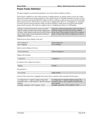 Manual 37444A MSLC-2 - Master Synchronizer and Load Control
© Woodward Page 39/198
Power Factor Definition
The phasor diagram is used from the generator's view. Power factor is defined as follows.
Power Factor is defined as a ratio of the real power to apparent power. In a purely resistive circuit, the voltage
and current waveforms are instep resulting in a ratio or power factor of 1.00 (often referred to as unity). In an in-
ductive circuit the current lags behind the voltage waveform resulting in usable power (real power) and unusable
power (reactive power). This results in a positive ratio or lagging power factor (i.e. 0.85lagging). In a capacitive
circuit the current waveform leads the voltage waveform resulting in usable power (real power) and unusable
power (reactive power). This results in a negative ratio or a leading power factor (i.e. 0.85leading).
Inductive: Electrical load whose current waveform
lags the voltage waveform thus having a lagging pow-
er factor. Some inductive loads such as electric motors
have a large startup current requirement resulting in
lagging power factors.
Capacitive: Electrical load whose current waveform
leads the voltage waveform thus having a leading
power factor. Some capacitive loads such as capacitor
banks or buried cable result in leading power factors.
Different power factor displays at the unit:
i0.91 (inductive)
lg.91 (lagging)
c0.93 (capacitive)
ld.93 (leading)
Reactive power display at the unit:
70 kvar (positive) -60 kvar (negative)
Output at the interface:
+ (positive) - (negative)
In relation to the voltage, the current is
lagging leading
The generator is
over excited under excited
Control: If the control unit is equipped with a power factor controller while in parallel with the utility:
A voltage lower "-" signal is output as long as the
measured value is "more inductive" than the reference
setpoint
Example: measured = i0.91; setpoint = i0.95
A voltage raise "+" signal is output as long as the
measured value is "more capacitive" than the refer-
ence setpoint
Example: measured = c0.91; setpoint = c0.95
 