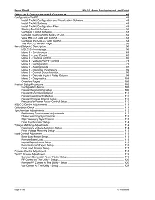 Manual 37444A MSLC-2 - Master Synchronizer and Load Control
Page 4/198 © Woodward
CHAPTER 3. CONFIGURATION & OPERATION........................................................................... 48
Configuration Via PC ............................................................................................................................. 48
Install ToolKit Configuration and Visualization Software............................................................. 48
Install ToolKit Software................................................................................................................ 48
Install ToolKit Configuration Files................................................................................................ 49
Starting ToolKit Software............................................................................................................. 50
Configure ToolKit Software ......................................................................................................... 51
Connect ToolKit and the MSLC-2 Unit ........................................................................................ 52
View MSLC-2 Data with ToolKit .................................................................................................. 53
Configure the MSLC-2 with ToolKit............................................................................................. 54
The MSLC-2 Version Page ......................................................................................................... 55
Menu (Setpoint) Description .................................................................................................................. 56
MSLC-2 – Homepage.................................................................................................................. 56
Menu 1 – Synchronizer ............................................................................................................... 61
Menu 2 – Load Control................................................................................................................ 65
Menu 3 – Process Control........................................................................................................... 69
Menu 4 – Voltage/Var/PF Control ............................................................................................... 71
Menu 5 – Configuration ............................................................................................................... 75
Menu 6 – Analog Inputs .............................................................................................................. 87
Menu 7 – Electrical Parameters .................................................................................................. 92
Menu 8 – Control Status Monitor................................................................................................. 95
Menu 9 – Discrete Inputs / Relay Outputs .................................................................................. 98
Menu 0 – Diagnostics................................................................................................................ 101
Overview Pages ........................................................................................................................ 103
Prestart Setup Procedure .................................................................................................................... 105
Configuration Menu ................................................................................................................... 105
Prestart Segmenting Setup ....................................................................................................... 106
Prestart Synchronizer Setup ..................................................................................................... 110
Prestart Load Control Setup...................................................................................................... 110
Prestart Process Control Setup................................................................................................. 110
Prestart Var/Power Factor Control Setup.................................................................................. 110
MSLC-2 Control Adjustments .............................................................................................................. 111
Calibration Check ................................................................................................................................ 111
Synchronizer Adjustments................................................................................................................... 112
Preliminary Synchronizer Adjustments...................................................................................... 112
Phase Matching Synchronizer................................................................................................... 112
Slip Frequency Synchronizer .................................................................................................... 113
Final Synchronizer Setup .......................................................................................................... 114
Voltage Matching Adjustments ............................................................................................................ 114
Preliminary Voltage Matching Setup ......................................................................................... 114
Final Voltage Matching Setup ................................................................................................... 115
Load Control Adjustment ..................................................................................................................... 115
Base Load Mode Setup............................................................................................................. 115
Remote Base Load.................................................................................................................... 115
Import/Export Mode Setup ........................................................................................................ 116
Remote Import/Export Setup..................................................................................................... 116
Final Load Control Setup........................................................................................................... 117
Process Control Adjustment ................................................................................................................ 118
Var/PF Control Adjustment.................................................................................................................. 119
Constant Generator Power Factor Setup.................................................................................. 119
PF Control At The Utility - Setup ............................................................................................... 120
Remote PF Control At The Utility - Setup ................................................................................. 120
Var Control At The Utility - Setup .............................................................................................. 121
 