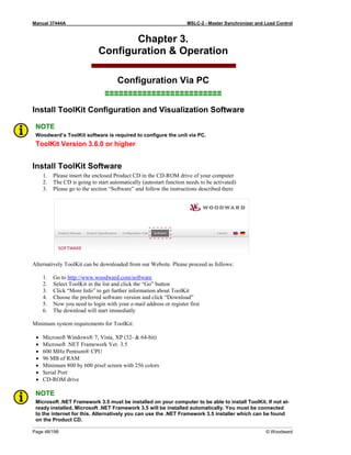 Manual 37444A MSLC-2 - Master Synchronizer and Load Control
Page 48/198 © Woodward
Chapter 3.
Configuration & Operation
Configuration Via PC
≡≡≡≡≡≡≡≡≡≡≡≡≡≡≡≡≡≡≡≡≡≡≡≡≡
Install ToolKit Configuration and Visualization Software
NOTE
Woodward’s ToolKit software is required to configure the unit via PC.
ToolKit Version 3.6.0 or higher
Install ToolKit Software
1. Please insert the enclosed Product CD in the CD-ROM drive of your computer
2. The CD is going to start automatically (autostart function needs to be activated)
3. Please go to the section “Software” and follow the instructions described there
Alternatively ToolKit can be downloaded from our Website. Please proceed as follows:
1. Go to http://www.woodward.com/software
2. Select ToolKit in the list and click the “Go” button
3. Click “More Info” to get further information about ToolKit
4. Choose the preferred software version and click “Download”
5. Now you need to login with your e-mail address or register first
6. The download will start immediatly
Minimum system requirements for ToolKit:
• Microsoft Windows® 7, Vista, XP (32- & 64-bit)
• Microsoft .NET Framework Ver. 3.5
• 600 MHz Pentium® CPU
• 96 MB of RAM
• Minimum 800 by 600 pixel screen with 256 colors
• Serial Port
• CD-ROM drive
NOTE
Microsoft .NET Framework 3.5 must be installed on your computer to be able to install ToolKit. If not al-
ready installed, Microsoft .NET Framework 3.5 will be installed automatically. You must be connected
to the internet for this. Alternatively you can use the .NET Framework 3.5 installer which can be found
on the Product CD.
 
