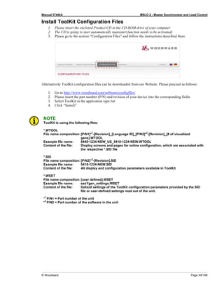 Manual 37444A MSLC-2 - Master Synchronizer and Load Control
© Woodward Page 49/198
Install ToolKit Configuration Files
1. Please insert the enclosed Product CD in the CD-ROM drive of your computer
2. The CD is going to start automatically (autostart function needs to be activated)
3. Please go to the section “Configuration Files” and follow the instructions described there
Alternatively ToolKit configuration files can be downloaded from our Website. Please proceed as follows:
1. Go to http://www.woodward.com/software/configfiles/
2. Please insert the part number (P/N) and revision of your device into the corresponding fields
3. Select ToolKit in the application type list
4. Click “Search”
NOTE
ToolKit is using the following files:
*.WTOOL
File name composition:[P/N1]*
1
-[Revision]_[Language ID]_[P/N2]*
2
-[Revision]_[# of visualized
gens].WTOOL
Example file name: 8440-1234-NEW_US_5418-1234-NEW.WTOOL
Content of the file: Display screens and pages for online configuration, which are associated with
the respective *.SID file
*.SID
File name composition:[P/N2]*
2
-[Revision].SID
Example file name: 5418-1234-NEW.SID
Content of the file: All display and configuration parameters available in ToolKit
*.WSET
File name composition:[user defined].WSET
Example file name: easYgen_settings.WSET
Content of the file: Default settings of the ToolKit configuration parameters provided by the SID
file or user-defined settings read out of the unit.
*
1
P/N1 = Part number of the unit
*
2
P/N2 = Part number of the software in the unit
 