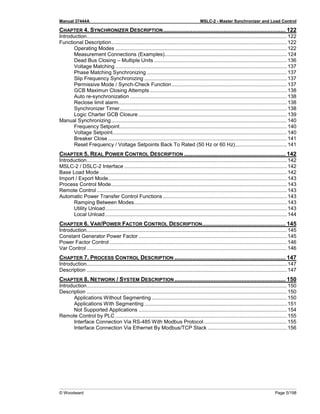 Manual 37444A MSLC-2 - Master Synchronizer and Load Control
© Woodward Page 5/198
CHAPTER 4. SYNCHRONIZER DESCRIPTION........................................................................... 122
Introduction...........................................................................................................................................122
Functional Description..........................................................................................................................122
Operating Modes .......................................................................................................................122
Measurement Connections (Examples).....................................................................................124
Dead Bus Closing – Multiple Units ............................................................................................136
Voltage Matching .......................................................................................................................137
Phase Matching Synchronizing .................................................................................................137
Slip Frequency Synchronizing ...................................................................................................137
Permissive Mode / Synch-Check Function................................................................................137
GCB Maximun Closing Attempts ...............................................................................................138
Auto re-synchronization .............................................................................................................138
Reclose limit alarm.....................................................................................................................138
Synchronizer Timer....................................................................................................................138
Logic Charter GCB Closure .......................................................................................................139
Manual Synchronizing..........................................................................................................................140
Frequency Setpoint....................................................................................................................140
Voltage Setpoint.........................................................................................................................140
Breaker Close ............................................................................................................................141
Reset Frequency / Voltage Setpoints Back To Rated (50 Hz or 60 Hz)....................................141
CHAPTER 5. REAL POWER CONTROL DESCRIPTION .............................................................. 142
Introduction...........................................................................................................................................142
MSLC-2 / DSLC-2 Interface .................................................................................................................142
Base Load Mode ..................................................................................................................................142
Import / Export Mode............................................................................................................................143
Process Control Mode..........................................................................................................................143
Remote Control ....................................................................................................................................143
Automatic Power Transfer Control Functions ......................................................................................143
Ramping Between Modes..........................................................................................................143
Utility Unload..............................................................................................................................143
Local Unload ..............................................................................................................................144
CHAPTER 6. VAR/POWER FACTOR CONTROL DESCRIPTION................................................... 145
Introduction...........................................................................................................................................145
Constant Generator Power Factor .......................................................................................................145
Power Factor Control ...........................................................................................................................146
Var Control ...........................................................................................................................................146
CHAPTER 7. PROCESS CONTROL DESCRIPTION .................................................................... 147
Introduction...........................................................................................................................................147
Description ...........................................................................................................................................147
CHAPTER 8. NETWORK / SYSTEM DESCRIPTION .................................................................... 150
Introduction...........................................................................................................................................150
Description ...........................................................................................................................................150
Applications Without Segmenting..............................................................................................150
Applications With Segmenting ...................................................................................................151
Not Supported Applications .......................................................................................................154
Remote Control by PLC .......................................................................................................................155
Interface Connection Via RS-485 With Modbus Protocol..........................................................155
Interface Connection Via Ethernet By Modbus/TCP Stack .......................................................156
 