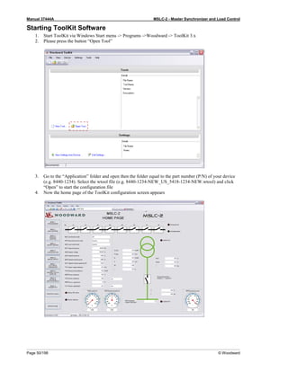 Manual 37444A MSLC-2 - Master Synchronizer and Load Control
Page 50/198 © Woodward
Starting ToolKit Software
1. Start ToolKit via Windows Start menu -> Programs ->Woodward -> ToolKit 3.x
2. Please press the button “Open Tool”
3. Go to the “Application” folder and open then the folder equal to the part number (P/N) of your device
(e.g. 8440-1234). Select the wtool file (e.g. 8440-1234-NEW_US_5418-1234-NEW.wtool) and click
“Open” to start the configuration file
4. Now the home page of the ToolKit configuration screen appears
 