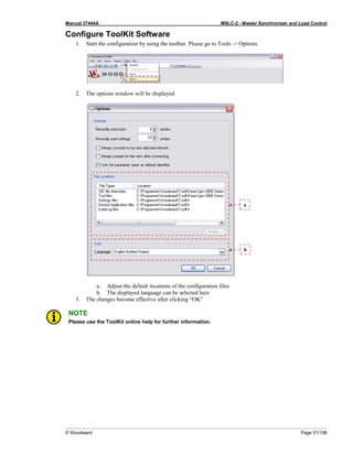 Manual 37444A MSLC-2 - Master Synchronizer and Load Control
© Woodward Page 51/198
Configure ToolKit Software
1. Start the configuration by using the toolbar. Please go to Tools -> Options
2. The options window will be displayed
a. Adjust the default locations of the configuration files
b. The displayed language can be selected here
3. The changes become effective after clicking “OK”
NOTE
Please use the ToolKit online help for further information.
b
a
 