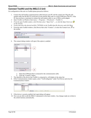 Manual 37444A MSLC-2 - Master Synchronizer and Load Control
Page 52/198 © Woodward
Connect ToolKit and the MSLC-2 Unit
For configuration of the unit via ToolKit please proceed as follows:
1. Connect the null modem communications cable between your PC and the control unit. Plug the null
modem cable into the RS-232 serial port on unit and the other side to a serial COM port of the PC. If the
PC does not have a serial port to connect the null modem cable to, use a USB to serial adapter.
2. Open ToolKit via Windows Start menu -> Programs -> Woodward -> ToolKit 3.x
3. From the main ToolKit window, click File then select “Open Tool”..., or click the Open Tool icon
on the tool bar.
4. Locate and select the desired tool file (*.WTOOL) in the ToolKit data file directory and click Open.
5. From the main ToolKit window, click Device then click “Connect”, or select the Connect icon on
the toolbar.
6. The connect dialog window will open if the option is enabled.
a. Select the COM port that is connected to the communication cable.
b. Click the “Connect” button.
7. The identifier of the device that ToolKit is connected to, will display in the status bar.
8. If the Communications window opens, select “ToolConfigurator” under Tool Device and close the
Communications window.
9. If the device is security enabled, the Login dialog will appear.
10. Now you are able to edit the MSLC-2 parameters in the main window. Any changes made are written to
the control memory automatically.
b
a
 