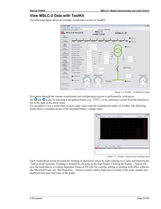 Manual 37444A MSLC-2 - Master Synchronizer and Load Control
© Woodward Page 53/198
View MSLC-2 Data with ToolKit
The following figure shows an example visualization screen of ToolKit:
Figure 3-1: ToolKit - visualization screen
Navigation through the various visualization and configuration screens is performed by clicking on
the and icons, by selecting a navigation button (e.g. ), or by selecting a screen from the drop-down
list to the right of the arrow icons.
It is possible to view a trend chart of up to eight values with the trending tool utility of ToolKit. The following
figure shows a trending screen of the measured battery voltage value:
Figure 3-2: ToolKit - analog value trending screen
Each visualization screen provides for trending of monitored values by right-clicking on a value and selecting the
"Add to trend" function. Trending is initiated by clicking on the Start button. Clicking the Export… button will
save the trend data to a Comma Separated Values (CSV) file for viewing, editing or printing with office software,
like Microsoft Excel, etc. The Properties… button is used to define high and low limits of the scale, sample rate,
displayed time span and color of the graph.
 