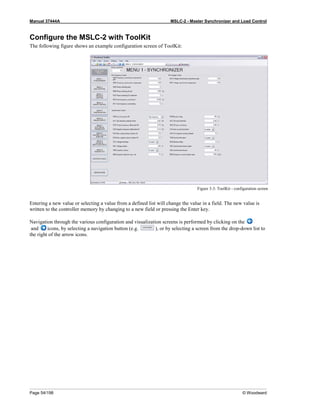 Manual 37444A MSLC-2 - Master Synchronizer and Load Control
Page 54/198 © Woodward
Configure the MSLC-2 with ToolKit
The following figure shows an example configuration screen of ToolKit:
Figure 3-3: ToolKit - configuration screen
Entering a new value or selecting a value from a defined list will change the value in a field. The new value is
written to the controller memory by changing to a new field or pressing the Enter key.
Navigation through the various configuration and visualization screens is performed by clicking on the
and icons, by selecting a navigation button (e.g. ), or by selecting a screen from the drop-down list to
the right of the arrow icons.
 