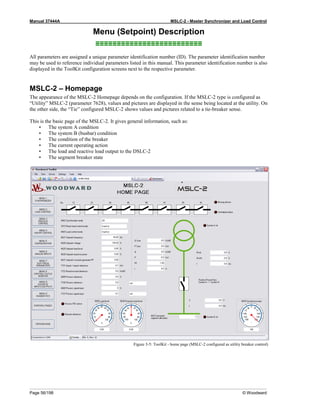 Manual 37444A MSLC-2 - Master Synchronizer and Load Control
Page 56/198 © Woodward
Menu (Setpoint) Description
≡≡≡≡≡≡≡≡≡≡≡≡≡≡≡≡≡≡≡≡≡≡≡≡≡
All parameters are assigned a unique parameter identification number (ID). The parameter identification number
may be used to reference individual parameters listed in this manual. This parameter identification number is also
displayed in the ToolKit configuration screens next to the respective parameter.
MSLC-2 – Homepage
The appearance of the MSLC-2 Homepage depends on the configuration. If the MSLC-2 type is configured as
“Utility” MSLC-2 (parameter 7628), values and pictures are displayed in the sense being located at the utility. On
the other side, the “Tie” configured MSLC-2 shows values and pictures related to a tie-breaker sense.
This is the basic page of the MSLC-2. It gives general information, such as:
• The system A condition
• The system B (busbar) condition
• The condition of the breaker
• The current operating action
• The load and reactive load output to the DSLC-2
• The segment breaker state
Figure 3-5: ToolKit - home page (MSLC-2 configured as utility breaker control)
 
