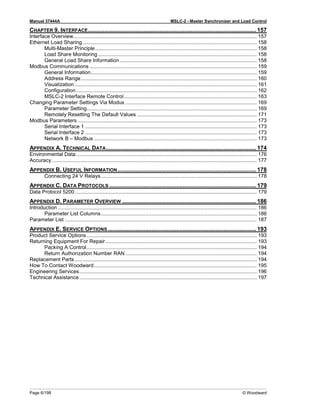 Manual 37444A MSLC-2 - Master Synchronizer and Load Control
Page 6/198 © Woodward
CHAPTER 9. INTERFACE....................................................................................................... 157
Interface Overview............................................................................................................................... 157
Ethernet Load Sharing......................................................................................................................... 158
Multi-Master Principle................................................................................................................ 158
Load Share Monitoring .............................................................................................................. 158
General Load Share Information............................................................................................... 158
Modbus Communications .................................................................................................................... 159
General Information................................................................................................................... 159
Address Range.......................................................................................................................... 160
Visualization .............................................................................................................................. 161
Configuration ............................................................................................................................. 162
MSLC-2 Interface Remote Control............................................................................................ 163
Changing Parameter Settings Via Modus ........................................................................................... 169
Parameter Setting...................................................................................................................... 169
Remotely Resetting The Default Values ................................................................................... 171
Modbus Parameters ............................................................................................................................ 173
Serial Interface 1 ....................................................................................................................... 173
Serial Interface 2 ....................................................................................................................... 173
Network B – Modbus ................................................................................................................. 173
APPENDIX A. TECHNICAL DATA............................................................................................ 174
Environmental Data ............................................................................................................................. 176
Accuracy .............................................................................................................................................. 177
APPENDIX B. USEFUL INFORMATION..................................................................................... 178
Connecting 24 V Relays............................................................................................................ 178
APPENDIX C. DATA PROTOCOLS .......................................................................................... 179
Data Protocol 5200.............................................................................................................................. 179
APPENDIX D. PARAMETER OVERVIEW .................................................................................. 186
Introduction .......................................................................................................................................... 186
Parameter List Columns............................................................................................................ 186
Parameter List ..................................................................................................................................... 187
APPENDIX E. SERVICE OPTIONS........................................................................................... 193
Product Service Options...................................................................................................................... 193
Returning Equipment For Repair......................................................................................................... 193
Packing A Control...................................................................................................................... 194
Return Authorization Number RAN ........................................................................................... 194
Replacement Parts .............................................................................................................................. 194
How To Contact Woodward................................................................................................................. 195
Engineering Services........................................................................................................................... 196
Technical Assistance........................................................................................................................... 197
 