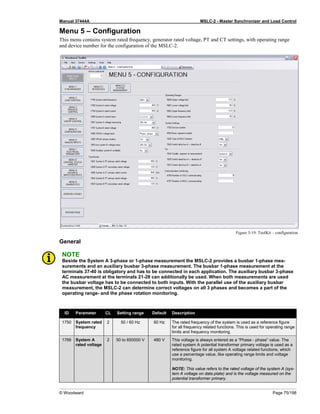 Manual 37444A MSLC-2 - Master Synchronizer and Load Control
© Woodward Page 75/198
Menu 5 – Configuration
This menu contains system rated frequency, generator rated voltage, PT and CT settings, with operating range
and device number for the configuration of the MSLC-2.
Figure 3-19: ToolKit – configuration
General
NOTE
Beside the System A 3-phase or 1-phase measurement the MSLC-2 provides a busbar 1-phase mea-
surements and an auxiliary busbar 3-phase measurement. The busbar 1-phase measurement at the
terminals 37-40 is obligatory and has to be connected in each application. The auxiliary busbar 3-phase
AC measurement at the terminals 21-28 can additionally be used. When both measurements are used
the busbar voltage has to be connected to both inputs. With the parallel use of the auxiliary busbar
measurement, the MSLC-2 can determine correct voltages on all 3 phases and becomes a part of the
operating range- and the phase rotation monitoring.
ID Parameter CL Setting range Default Description
1750 System rated
frequency
2 50 / 60 Hz 60 Hz The rated frequency of the system is used as a reference figure
for all frequency related functions. This is used for operating range
limits and frequency monitoring.
1766 System A
rated voltage
2 50 to 650000 V 480 V This voltage is always entered as a “Phase - phase” value. The
rated system A potential transformer primary voltage is used as a
reference figure for all system A voltage related functions, which
use a percentage value, like operating range limits and voltage
monitoring.
NOTE: This value refers to the rated voltage of the system A (sys-
tem A voltage on data plate) and is the voltage measured on the
potential transformer primary.
 