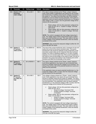 Manual 37444A MSLC-2 - Master Synchronizer and Load Control
Page 78/198 © Woodward
ID Parameter CL Setting range Default Description
1800 System A PT
secondary
rated voltage
2 50 to 480 V 120 V The value is always entered as the “Phase - phase” measure-
ment. Some system A applications may require the use of poten-
tial transformers to facilitate measuring the voltages produced by
the system A. The rating of the secondary side of the potential
transformer must be entered into this parameter. If the system A
application does not require potential transformers (i.e. the gener-
ated voltage is 480 V or less), then the generated voltage will be
entered into this parameter.
• Rated voltage: 120 Vac (this parameter configured be-
tween 50 and 130 V) – System A voltage: Terminals
29/31/33/35
• Rated voltage: 480 Vac (this parameter configured be-
tween 131 and 480 V) – System A voltage: Terminals
30/32/34/36
NOTE: The control is equipped with dual voltage measuring in-
puts. The voltage range of these measurement inputs is depen-
dent upon what terminals are used. This value refers to the sec-
ondary voltages of the potential transformers, which are directly
connected to the control.
WARNING: Only connect the measured voltage to either the 120
Vac or the 480 Vac inputs.
1806 System A
CT primary
rated current
2 1 to 32000 A/x 500 A/x The input of the current transformer ratio is necessary for the indi-
cation and control of the actual monitored value. The current
transformers ratio should be selected so that at least 60% of the
secondary current rating can be measured when the monitored
system is at 100% of operating capacity (i.e. at 100% of system
capacity a 5 A CT should output 3 A). If the current transformers
are sized so that the percentage of the output is lower, the loss of
resolution may cause inaccuracies in the monitoring and control
functions and affect the functionality of the control.
1804 System B
PT primary
rated voltage
2 50 to 650000 V 480 V The value is always entered as the “Phase - phase” measure-
ment.Some applications may require the use of potential trans-
formers to facilitate measuring the voltages to be monitored. The
rating of the primary side of the potential transformer must be en-
tered into this parameter.
If the application does not require potential transformers (i.e. the
measured voltage is 480 V or less), then the measured voltage
will be entered into this parameter.
1803 System B
PT second-
ary rated vol-
tage
2 50 to 480 V 120 V This voltage is always entered as a “Phase – phase” measure-
ment. Some applications may require the use of potential trans-
formers to facilitate measuring the system B voltages. The rating
of the secondary side of the potential transformer must be entered
into this parameter. If the application does not require potential
transformers (i.e. the measured voltage is 480 V or less), then the
measured voltage will be entered into this parameter.
• Rated voltage: 120 Vac (this parameter configured be-
tween 50 and 130 V)
o System B voltage: Terminals 37/39
o Auxiliary System B voltage: Terminals
21/23/25/27
• Rated voltage: 480 Vac (this parameter configured be-
tween 131 and 480 V)
o System B voltage: Terminals 38/40
o Auxiliary System B voltage: Terminals
22/24/26/28
NOTE: The control is equipped with dual voltage measuring in-
puts. The voltage range of these measurement inputs is depen-
dent upon what terminals are used. This value refers to the sec-
ondary voltages of the potential transformers, which are directly
connected to the control.
WARNING: Only connect the measured voltage to either the
120 Vac or the 480 Vac inputs.
 