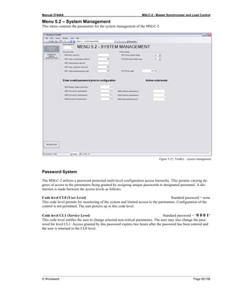 Manual 37444A MSLC-2 - Master Synchronizer and Load Control
© Woodward Page 85/198
Menu 5.2 – System Management
This menu contains the parameters for the system management of the MSLC-2.
Figure 3-23: ToolKit – system management
Password System
The MSLC-2 utilizes a password protected multi-level configuration access hierarchy. This permits varying de-
grees of access to the parameters being granted by assigning unique passwords to designated personnel. A dis-
tinction is made between the access levels as follows:
Code level CL0 (User Level) Standard password = none
This code level permits for monitoring of the system and limited access to the parameters. Configuration of the
control is not permitted. The unit powers up in this code level.
Code level CL1 (Service Level) Standard password = "0 0 0 1"
This code level entitles the user to change selected non-critical parameters. The user may also change the pass-
word for level CL1. Access granted by this password expires two hours after the password has been entered and
the user is returned to the CL0 level.
 
