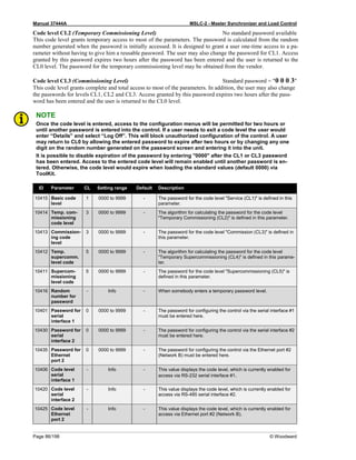 Manual 37444A MSLC-2 - Master Synchronizer and Load Control
Page 86/198 © Woodward
Code level CL2 (Temporary Commissioning Level) No standard password available
This code level grants temporary access to most of the parameters. The password is calculated from the random
number generated when the password is initially accessed. It is designed to grant a user one-time access to a pa-
rameter without having to give him a reusable password. The user may also change the password for CL1. Access
granted by this password expires two hours after the password has been entered and the user is returned to the
CL0 level. The password for the temporary commissioning level may be obtained from the vendor.
Code level CL3 (Commissioning Level) Standard password = "0 0 0 3"
This code level grants complete and total access to most of the parameters. In addition, the user may also change
the passwords for levels CL1, CL2 and CL3. Access granted by this password expires two hours after the pass-
word has been entered and the user is returned to the CL0 level.
NOTE
Once the code level is entered, access to the configuration menus will be permitted for two hours or
until another password is entered into the control. If a user needs to exit a code level the user would
enter “Details” and select “Log Off”. This will block unauthorized configuration of the control. A user
may return to CL0 by allowing the entered password to expire after two hours or by changing any one
digit on the random number generated on the password screen and entering it into the unit.
It is possible to disable expiration of the password by entering "0000" after the CL1 or CL3 password
has been entered. Access to the entered code level will remain enabled until another password is en-
tered. Otherwise, the code level would expire when loading the standard values (default 0000) via
ToolKit.
ID Parameter CL Setting range Default Description
10415 Basic code
level
1 0000 to 9999 - The password for the code level "Service (CL1)" is defined in this
parameter.
10414 Temp. com-
missioning
code level
3 0000 to 9999 - The algorithm for calculating the password for the code level
"Temporary Commissioning (CL2)" is defined in this parameter.
10413 Commission-
ing code
level
3 0000 to 9999 - The password for the code level "Commission (CL3)" is defined in
this parameter.
10412 Temp.
supercomm.
level code
5 0000 to 9999 - The algorithm for calculating the password for the code level
"Temporary Supercommissioning (CL4)" is defined in this parame-
ter.
10411 Supercom-
missioning
level code
5 0000 to 9999 - The password for the code level "Supercommissioning (CL5)" is
defined in this parameter.
10416 Random
number for
password
- Info - When somebody enters a temporary password level.
10401 Password for
serial
interface 1
0 0000 to 9999 - The password for configuring the control via the serial interface #1
must be entered here.
10430 Password for
serial
interface 2
0 0000 to 9999 - The password for configuring the control via the serial interface #2
must be entered here.
10435 Password for
Ethernet
port 2
0 0000 to 9999 - The password for configuring the control via the Ethernet port #2
(Network B) must be entered here.
10406 Code level
serial
interface 1
- Info - This value displays the code level, which is currently enabled for
access via RS-232 serial interface #1.
10420 Code level
serial
interface 2
- Info - This value displays the code level, which is currently enabled for
access via RS-485 serial interface #2.
10425 Code level
Ethernet
port 2
- Info - This value displays the code level, which is currently enabled for
access via Ethernet port #2 (Network B).
 