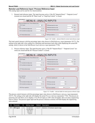 Manual 37444A MSLC-2 - Master Synchronizer and Load Control
Page 88/198 © Woodward
Remote Load Reference Input / Process Reference Input
This analog input can be used for two functionalities:
1. Remote load reference input. The input becomes active, if the DI “Setpoint Raise” / “Setpoint Lower”
(remote) are closed and the DI “Base Load” or “Imp/Exp Control” is closed.
Figure 3-26: ToolKit – relevant fields for remote load reference input
The load control interacts with the percentage input value shown in field Reference input (parameter 10177). The
setting on the right side is the scaling for a minimum and maximum load value while displaying the actual kW
setting, which is shown in the field Remote load reference input (parameter 7738).
2. Process reference input. The input becomes active, if the DI “Setpoint Raise” / “Setpoint Lower” (re-
mote) are closed and the DI “Process Control” is closed.
Figure 3-27: ToolKit – relevant fields for remote process reference input
The process control interacts with the percentage input value shown in field Remote reference input (parameter
10117). The setting on the right side will display the actual Process reference (parameter 7726). The process en-
gineering unit will allow you to display a 4 to 20 mA input as a kW value (Example, there are many engineering
units to select). The process signal input and the process reference (remote) will both display the engineering
units selected.
ID Parameter CL Setting range Default Description
7673 HW signal 2 0 to 20 mA./
4 to 20 mA./
0 to 10 V./
0 to 5 V./
1 to 5 V
0 to 5 V Selection of hardware signal range.
 