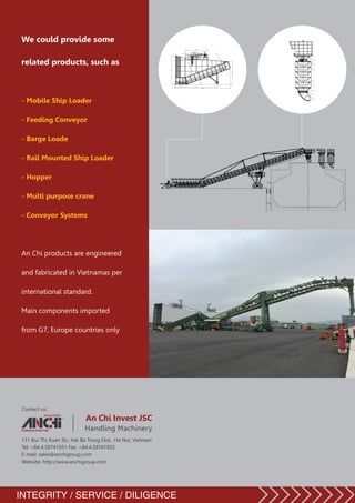 Contact us:
		 An Chi Invest JSC
		 Handling Machinery
131 Bui Thi Xuan Str., Hai Ba Trung Dist., Ha Noi, Vietnam
Tel: +84.4.39741931 Fax: +84.4.39741932
E-mail: sales@anchigroup.com
Website: http://www.anchigroup.com
We could provide some
related products, such as
- Mobile Ship Loader
- Feeding Conveyor
- Barge Loade
- Rail Mounted Ship Loader
- Hopper
- Multi purpose crane
- Conveyor Systems
An Chi products are engineered
and fabricated in Vietnamas per
international standard.
Main components imported
from G7, Europe countries only
INTEGRITY / SERVICE / DILIGENCE
 