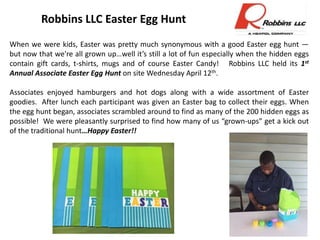 Photo
Robbins LLC Easter Egg Hunt
When we were kids, Easter was pretty much synonymous with a good Easter egg hunt —
but now that we're all grown up…well it’s still a lot of fun especially when the hidden eggs
contain gift cards, t-shirts, mugs and of course Easter Candy! Robbins LLC held its 1st
Annual Associate Easter Egg Hunt on site Wednesday April 12th.
Associates enjoyed hamburgers and hot dogs along with a wide assortment of Easter
goodies. After lunch each participant was given an Easter bag to collect their eggs. When
the egg hunt began, associates scrambled around to find as many of the 200 hidden eggs as
possible! We were pleasantly surprised to find how many of us “grown-ups” get a kick out
of the traditional hunt…Happy Easter!!
 
