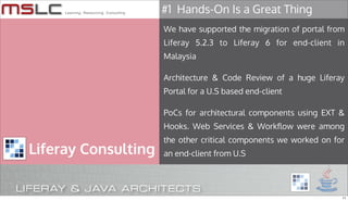 #1 Hands-On Is a Great Thing
                     We have supported the migration of portal from
                     Liferay 5.2.3 to Liferay 6 for end-client in
                     Malaysia

                     Architecture & Code Review of a huge Liferay
                     Portal for a U.S based end-client

                     PoCs for architectural components using EXT &
                     Hooks. Web Services & Workflow were among
                     the other critical components we worked on for
Liferay Consulting   an end-client from U.S




                                                                  11
 