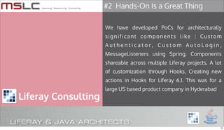 #2 Hands-On Is a Great Thing

                     We have developed PoCs for architecturally
                     significant components like : Custom
                     Authenticator, Custom AutoLogin,
                     MessageListeners using Spring, Components
                     shareable across multiple Liferay projects, A lot
                     of customization through Hooks, Creating new
                     actions in Hooks for Liferay 6.1. This was for a
                     large US based product company in Hyderabad
Liferay Consulting


                                                                     12
 