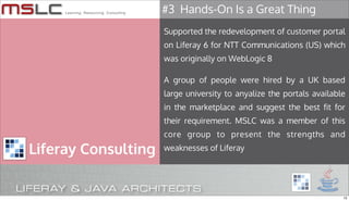 #3 Hands-On Is a Great Thing
                     Supported the redevelopment of customer portal
                     on Liferay 6 for NTT Communications (US) which
                     was originally on WebLogic 8

                     A group of people were hired by a UK based
                     large university to anyalize the portals available
                     in the marketplace and suggest the best fit for
                     their requirement. MSLC was a member of this
                     core group to present the strengths and

Liferay Consulting   weaknesses of Liferay




                                                                      13
 