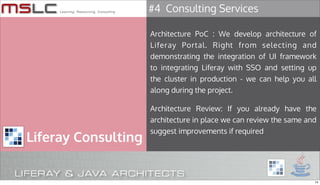 #4 Consulting Services

                     Architecture PoC : We develop architecture of
                     Liferay Portal. Right from selecting and
                     demonstrating the integration of UI framework
                     to integrating Liferay with SSO and setting up
                     the cluster in production - we can help you all
                     along during the project.

                     Architecture Review: If you already have the
                     architecture in place we can review the same and
                     suggest improvements if required
Liferay Consulting


                                                                    14
 