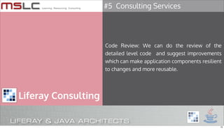 #5 Consulting Services




                     Code Review: We can do the review of the
                     detailed level code and suggest improvements
                     which can make application components resilient
                     to changes and more reusable.




Liferay Consulting


                                                                   15
 