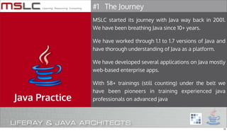 #1 The Journey
                MSLC started its journey with Java way back in 2001.
                We have been breathing Java since 10+ years.

                We have worked through 1.1 to 1.7 versions of Java and
                have thorough understanding of Java as a platform.

                We have developed several applications on Java mostly
                web-based enterprise apps.

                With 58+ trainings (still counting) under the belt we
                have been pioneers in training experienced java
Java Practice   professionals on advanced java




                                                                     16
 