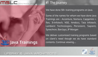 #1 The Journey

                 We have done 58+ training programs on Java.

                 Some of the names for whom we have done Java
                 Trainings are - Accenture, Nomura, Capgemini i-
                 flex, 3i-Infotech, NSE, Amdocs, Tata Infotech,
                 Lambent Technologies, Persistent, Sapient,
                 Synechron, Barclays, JP Morgan

                 We deliver customized training programs based
                 on client’s need though we do have standard
Java Trainings   contents. Continue viewing....




                                                                   18
 